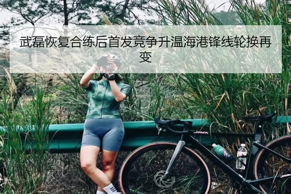 武磊恢复合练后首发竞争升温海港锋线轮换再变